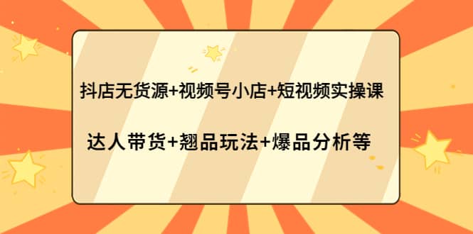 抖店无货源 视频号小店 短视频实操课：达人带货 翘品玩法 爆品分析等