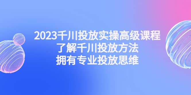 2023千川投放实操高级课程：了解千川投放方法，拥有专业投放思维