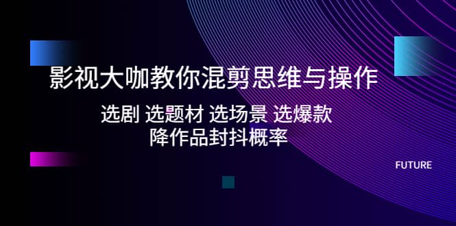 影视大咖教你混剪思维与操作：选剧 选题材 选场景 选爆款 降作品封抖概率