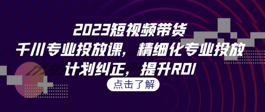 2023短视频带货-千川专业投放课，精细化专业投放，计划纠正，提升ROI