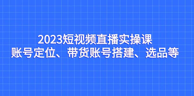 2023短视频直播实操课，账号定位、带货账号搭建、选品等